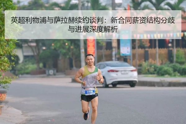 英超利物浦与萨拉赫续约谈判：新合同薪资结构分歧与进展深度解析